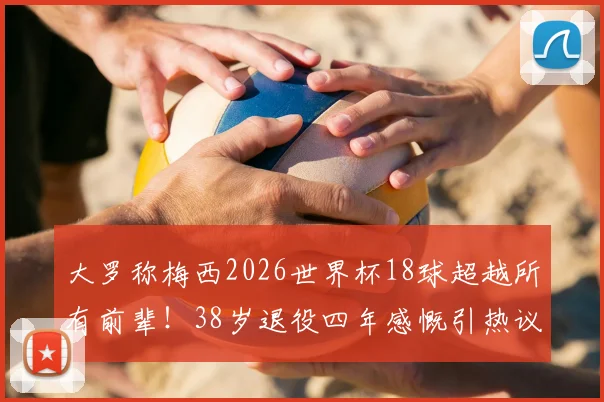 大罗称梅西2026世界杯18球超越所有前辈！38岁退役四年感慨引热议