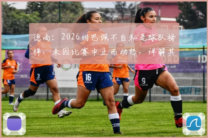 德尚：2026姆巴佩不自私是球队榜样，未因比赛中止而动怒，详解其领导力与团队精神
