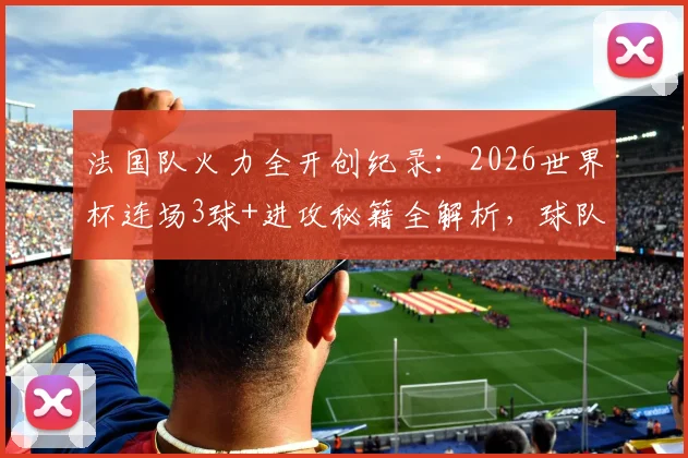 法国队火力全开创纪录：2026世界杯连场3球+进攻秘籍全解析，球队战术打法深度揭秘