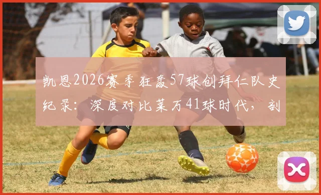凯恩2026赛季狂轰57球创拜仁队史纪录：深度对比莱万41球时代，剖析其进球分布与金球奖竞争前景