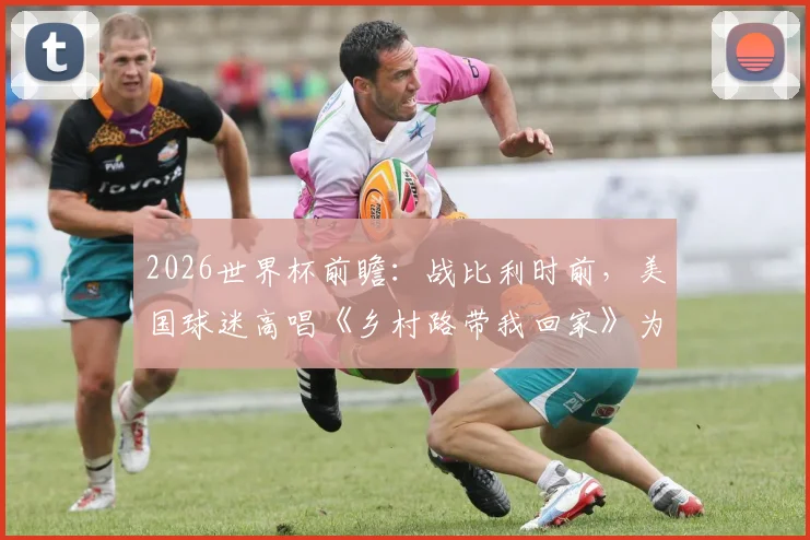 2026世界杯前瞻：战比利时前，美国球迷高唱《乡村路带我回家》为球队助威，赛前氛围引热议
