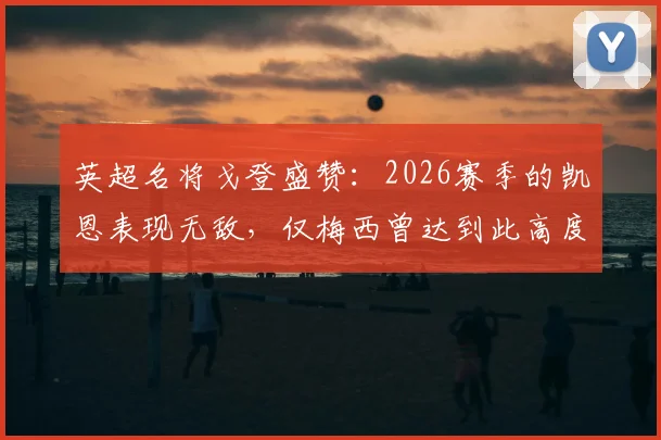 英超名将戈登盛赞：2026赛季的凯恩表现无敌，仅梅西曾达到此高度，数据与热议全解析