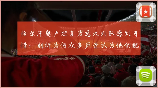 恰尔汗奥卢坦言为意大利队感到可惜，剖析为何众多声音认为他们配得上2026世界杯参赛资格