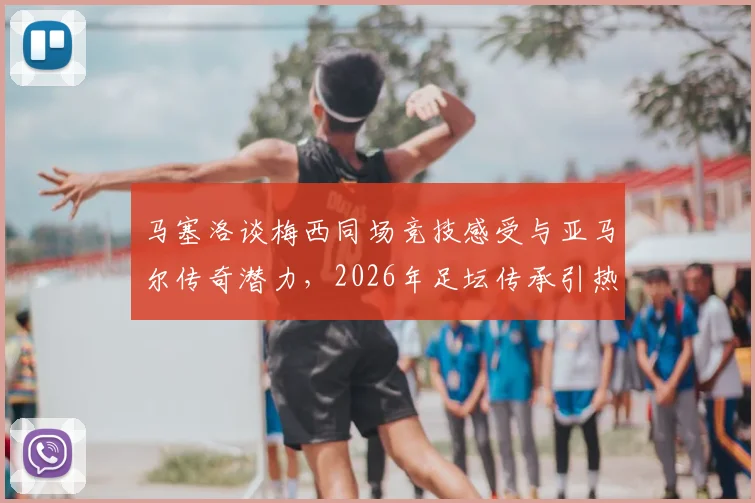 马塞洛谈梅西同场竞技感受与亚马尔传奇潜力，2026年足坛传承引热议