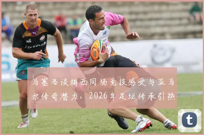 马塞洛谈梅西同场竞技感受与亚马尔传奇潜力，2026年足坛传承引热议