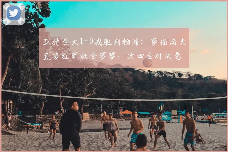 亚特兰大1-0战胜利物浦：萨福诺夫直言红军机会寥寥，次回合对决悬念犹存