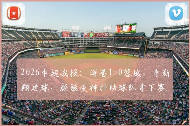 2026中超战报：海港1-0蓉城，李新翔进球，颜骏凌神扑助球队拿下赛季关键三分
