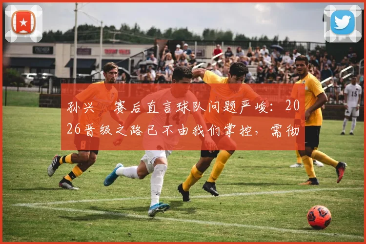 孙兴慜赛后直言球队问题严峻:2026晋级之路已不由我们掌控,需彻底审视