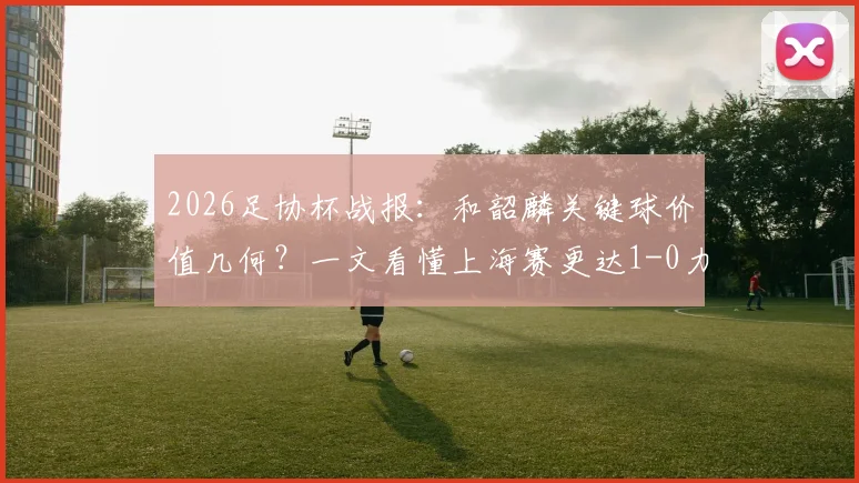 2026足协杯战报:和韶麟关键球价值几何?一文看懂上海赛更达1-0力克延边龙鼎的战术与球员表现
