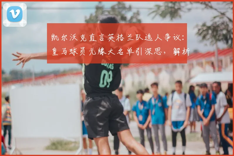 凯尔沃克直言英格兰队选人争议：皇马球员无缘大名单引深思，解析阿诺德右后卫位置真实竞争力（2026版）