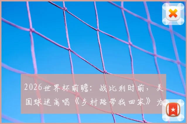 2026世界杯前瞻:战比利时前,美国球迷高唱《乡村路带我回家》为球队助威,赛前氛围引热议