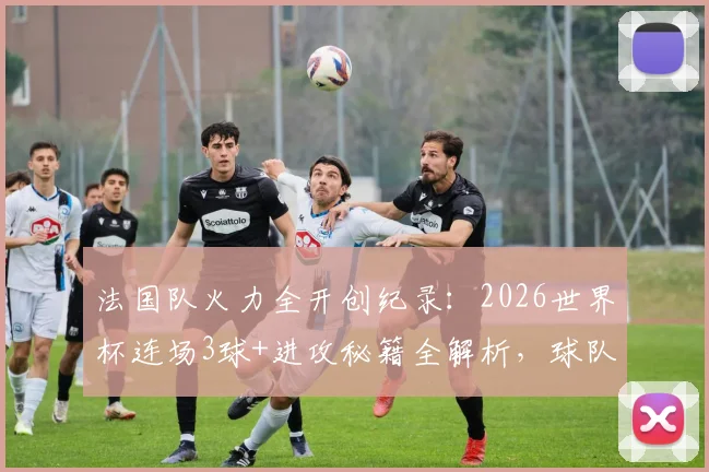 法国队火力全开创纪录：2026世界杯连场3球+进攻秘籍全解析，球队战术打法深度揭秘