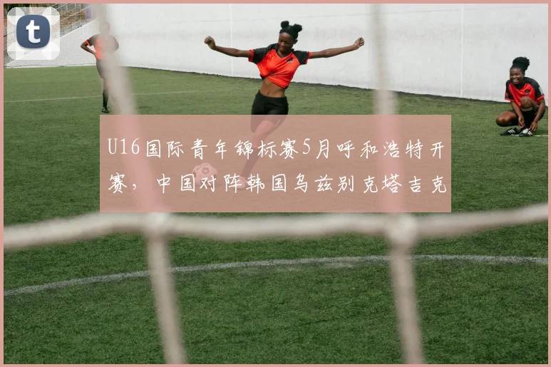 U16国际青年锦标赛5月呼和浩特开赛，中国对阵韩国乌兹别克塔吉克斯坦
