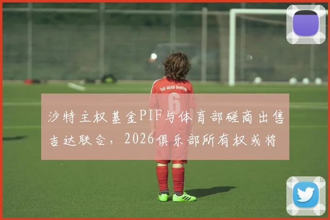 沙特主权基金PIF与体育部磋商出售吉达联合，2026俱乐部所有权或将易主，引发足坛关注
