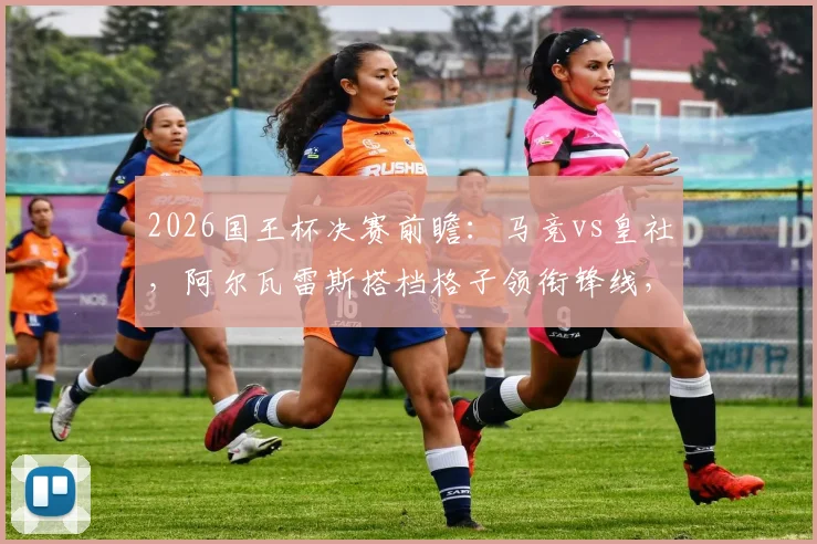 2026国王杯决赛前瞻：马竞vs皇社，阿尔瓦雷斯搭档格子领衔锋线，奥亚萨瓦尔能否率队破敌？