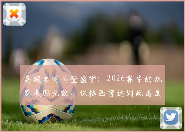 英超名将戈登盛赞：2026赛季的凯恩表现无敌，仅梅西曾达到此高度，数据与热议全解析