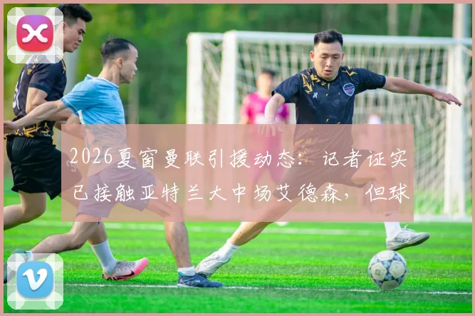 2026夏窗曼联引援动态：记者证实已接触亚特兰大中场艾德森，但球员并非首选目标