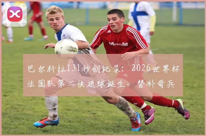 巴尔科拉131秒创纪录：2026世界杯法国队第二快进球诞生，替补奇兵瞬间改变战局