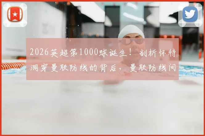 2026英超第1000球诞生！剖析怀特洞穿曼联防线的背后，曼联防线问题究竟出在哪里？