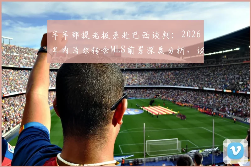 辛辛那提老板亲赴巴西谈判：2026年内马尔转会MLS前景深度分析，谈判内幕与可行性评估