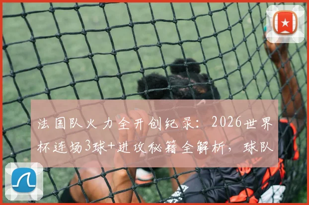 法国队火力全开创纪录:2026世界杯连场3球+进攻秘籍全解析,球队战术打法深度揭秘