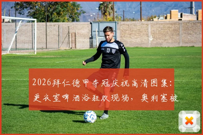 2026拜仁德甲夺冠庆祝高清图集：更衣室啤酒浴狂欢现场，奥利塞被“围攻”湿身瞬间全记录