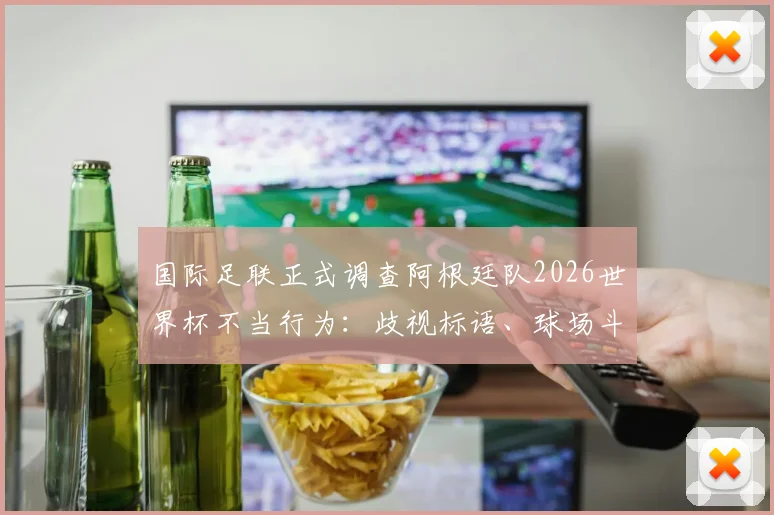 国际足联正式调查阿根廷队2026世界杯不当行为：歧视标语、球场斗殴将面临何种处罚？