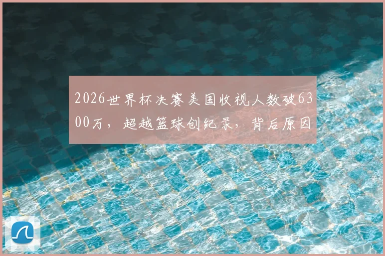 2026世界杯决赛美国收视人数破6300万，超越篮球创纪录，背后原因与市场趋势解读