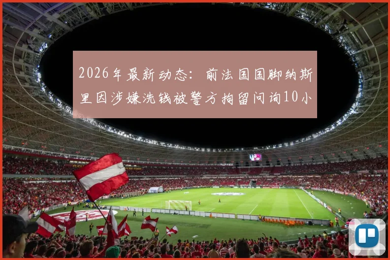 2026年最新动态：前法国国脚纳斯里因涉嫌洗钱被警方拘留问询10小时，巴黎人报披露案件进展