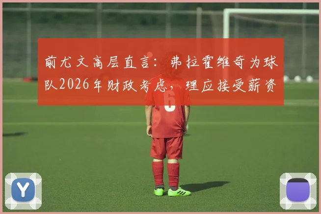 前尤文高层直言：弗拉霍维奇为球队2026年财政考虑，理应接受薪资调整方案