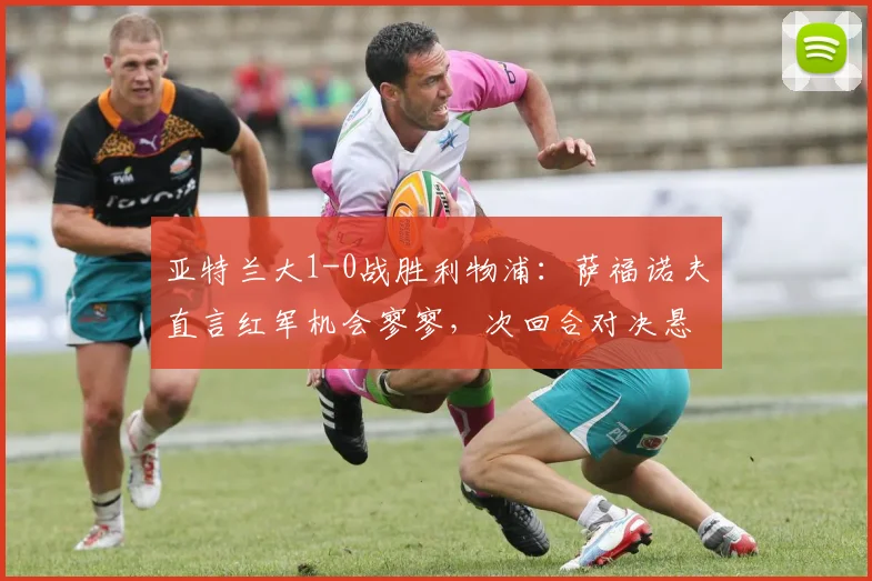 亚特兰大1-0战胜利物浦：萨福诺夫直言红军机会寥寥，次回合对决悬念犹存
