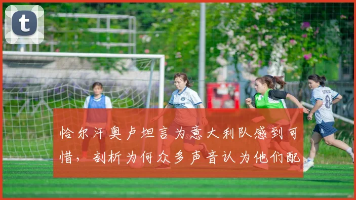 恰尔汗奥卢坦言为意大利队感到可惜，剖析为何众多声音认为他们配得上2026世界杯参赛资格