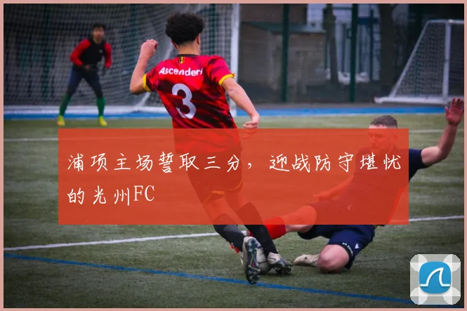浦项主场誓取三分，迎战防守堪忧的光州FC