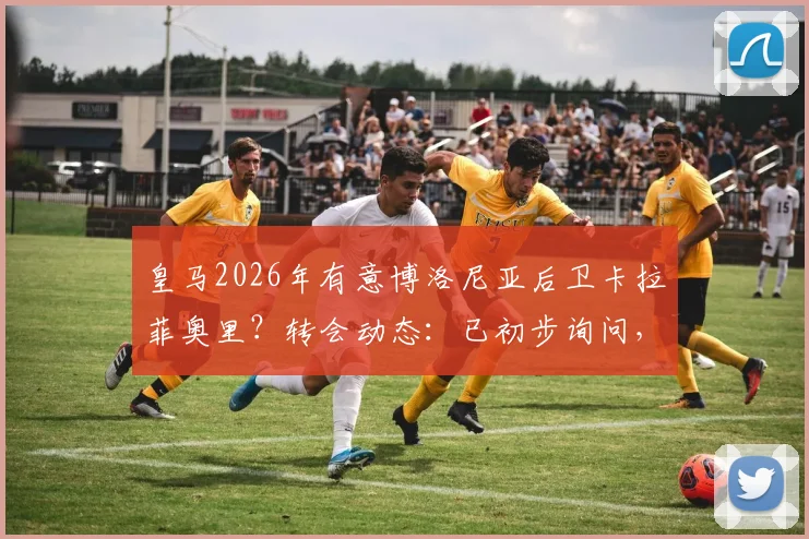 皇马2026年有意博洛尼亚后卫卡拉菲奥里?转会动态:已初步询问,与阿森纳谈判尚未开始