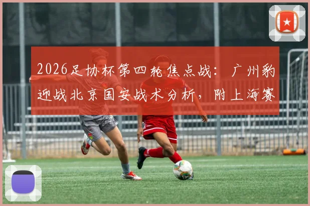 2026足协杯第四轮焦点战：广州豹迎战北京国安战术分析，附上海赛更达vs海港德比前瞻与直播指南