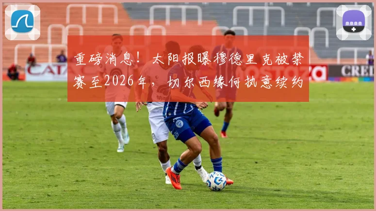 重磅消息!太阳报曝穆德里克被禁赛至2026年,切尔西缘何执意续约?解读背后合同细节