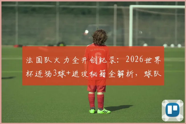 法国队火力全开创纪录:2026世界杯连场3球+进攻秘籍全解析,球队战术打法深度揭秘