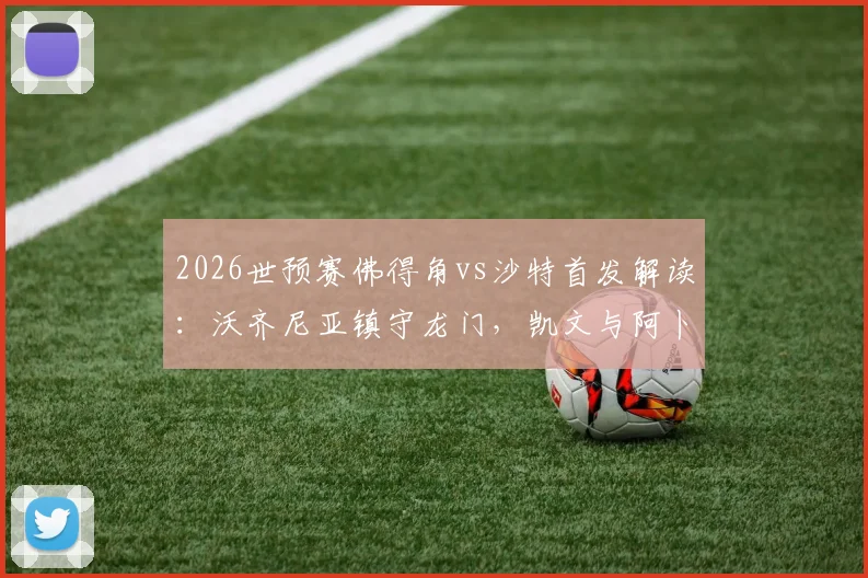 2026世预赛佛得角vs沙特首发解读：沃齐尼亚镇守龙门，凯文与阿卜杜领衔锋线，双方阵容深度全解析