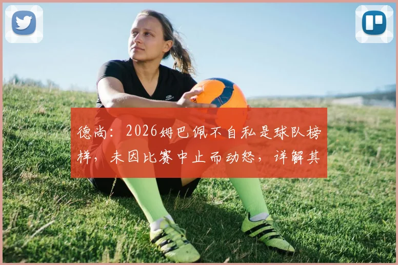 德尚：2026姆巴佩不自私是球队榜样，未因比赛中止而动怒，详解其领导力与团队精神