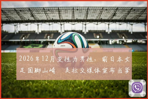 2026年12月变性为男性,前日本女足国脚山崎円美社交媒体宣布当爹,引发对跨性别运动员现状与生育议题的热议
