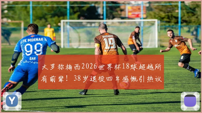 大罗称梅西2026世界杯18球超越所有前辈！38岁退役四年感慨引热议