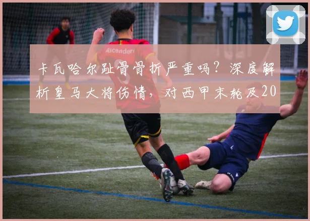 卡瓦哈尔趾骨骨折严重吗?深度解析皇马大将伤情,对西甲末轮及2026赛季有何影响