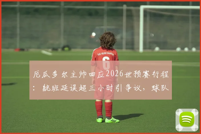厄瓜多尔主帅回应2026世预赛行程：航班延误超三小时引争议，球队备战受影响几何？