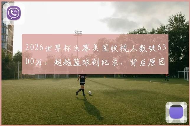 2026世界杯决赛美国收视人数破6300万，超越篮球创纪录，背后原因与市场趋势解读