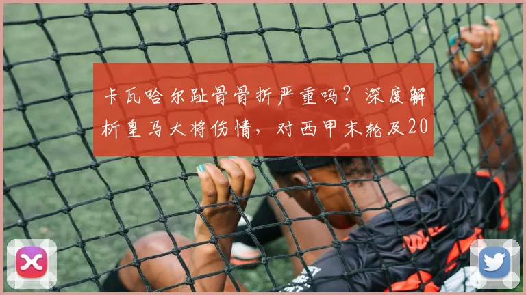 卡瓦哈尔趾骨骨折严重吗？深度解析皇马大将伤情，对西甲末轮及2026赛季有何影响