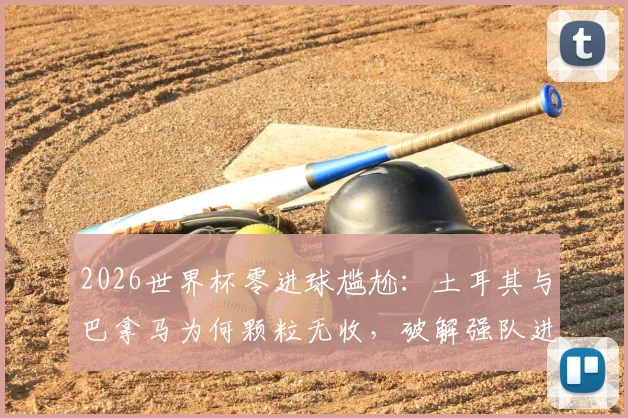 2026世界杯零进球尴尬：土耳其与巴拿马为何颗粒无收，破解强队进攻迷思
