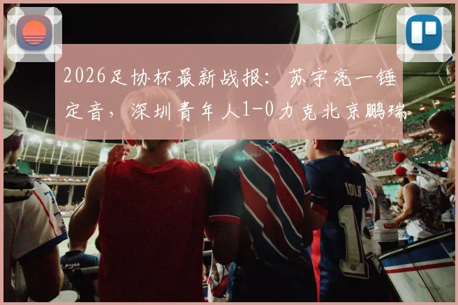 2026足协杯最新战报：苏宇亮一锤定音，深圳青年人1-0力克北京鹏瑞通程晋级，附全场技术统计与比赛关键点解析