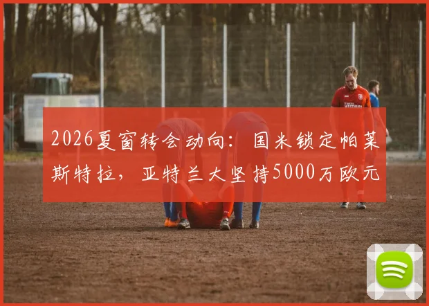 2026夏窗转会动向：国米锁定帕莱斯特拉，亚特兰大坚持5000万欧元高额标价