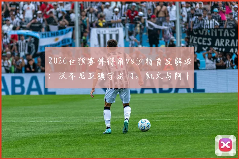 2026世预赛佛得角vs沙特首发解读：沃齐尼亚镇守龙门，凯文与阿卜杜领衔锋线，双方阵容深度全解析