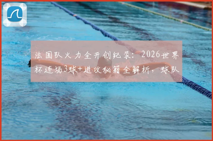 法国队火力全开创纪录:2026世界杯连场3球+进攻秘籍全解析,球队战术打法深度揭秘